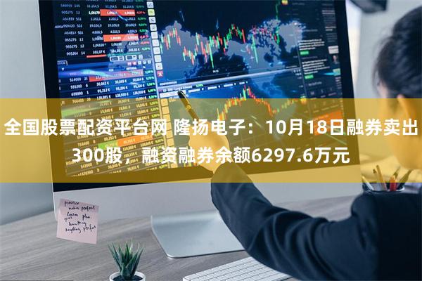 全国股票配资平台网 隆扬电子：10月18日融券卖出300股，融资融券余额6297.6万元