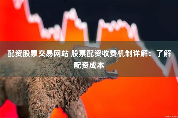 配资股票交易网站 股票配资收费机制详解：了解配资成本