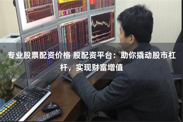 专业股票配资价格 股配资平台：助你撬动股市杠杆，实现财富增值