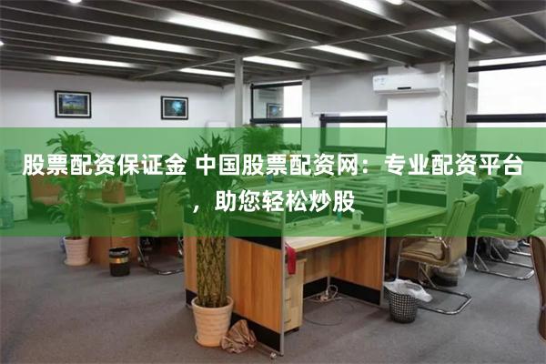 股票配资保证金 中国股票配资网：专业配资平台，助您轻松炒股