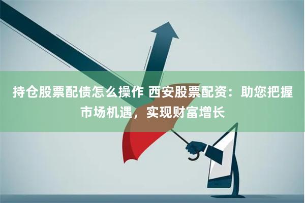 持仓股票配债怎么操作 西安股票配资：助您把握市场机遇，实现财富增长