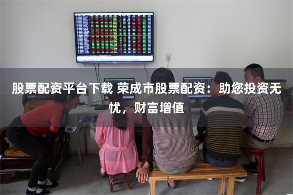 股票配资平台下载 荣成市股票配资：助您投资无忧，财富增值