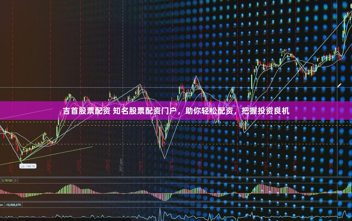 吉首股票配资 知名股票配资门户，助你轻松配资，把握投资良机