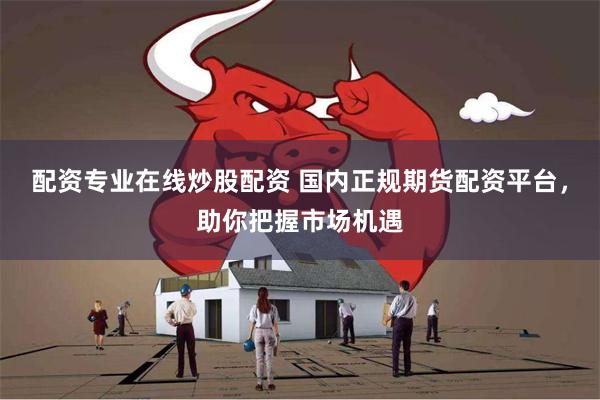 配资专业在线炒股配资 国内正规期货配资平台，助你把握市场机遇