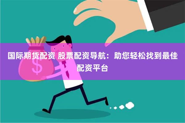国际期货配资 股票配资导航：助您轻松找到最佳配资平台