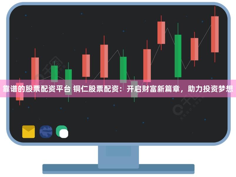 靠谱的股票配资平台 铜仁股票配资：开启财富新篇章，助力投资梦想