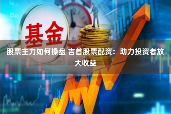 股票主力如何操盘 吉首股票配资：助力投资者放大收益
