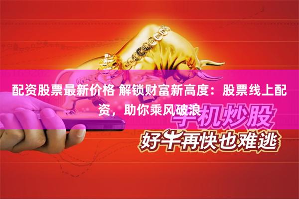 配资股票最新价格 解锁财富新高度：股票线上配资，助你乘风破浪