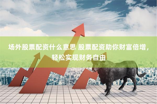 场外股票配资什么意思 股票配资助你财富倍增，轻松实现财务自由