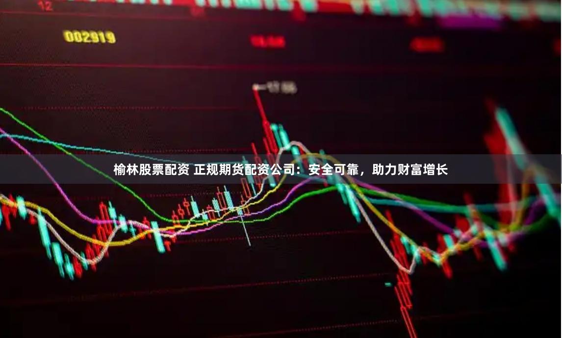 榆林股票配资 正规期货配资公司：安全可靠，助力财富增长