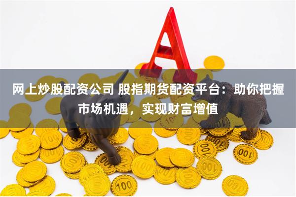 网上炒股配资公司 股指期货配资平台：助你把握市场机遇，实现财富增值