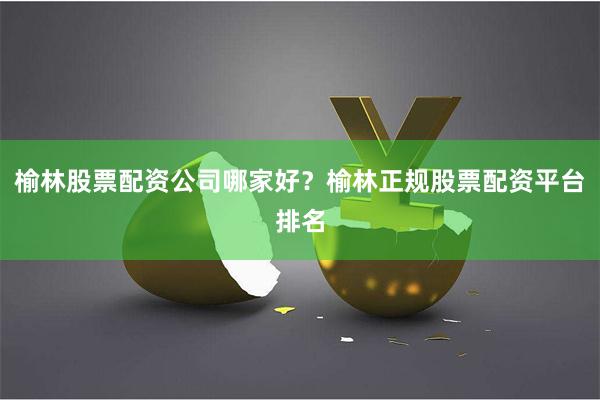 榆林股票配资公司哪家好？榆林正规股票配资平台排名