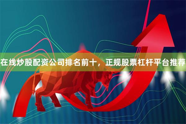 在线炒股配资公司排名前十，正规股票杠杆平台推荐