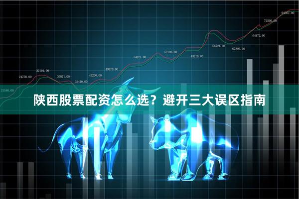 陕西股票配资怎么选？避开三大误区指南
